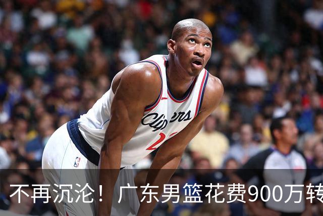 不再沉沦！广东男篮花费900万转会费签下昔日状元内线，杜锋誓言不再摆烂